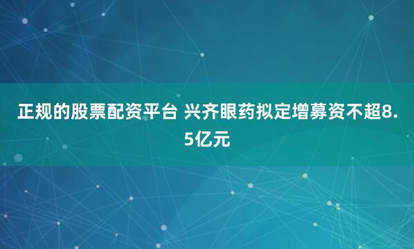 正规的股票配资平台 兴齐眼药拟定增募资不超8.5亿元