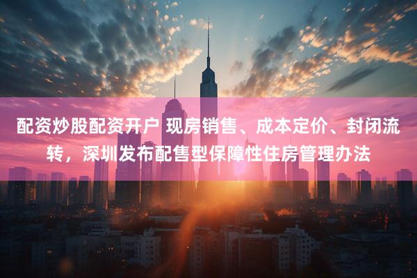 配资炒股配资开户 现房销售、成本定价、封闭流转，深圳发布配售型保障性住房管理办法