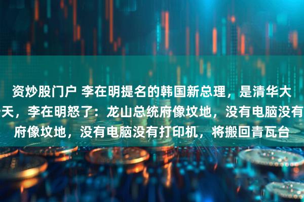 资炒股门户 李在明提名的韩国新总理，是清华大学法学硕士！上任第一天，李在明怒了：龙山总统府像坟地，没有电脑没有打印机，将搬回青瓦台