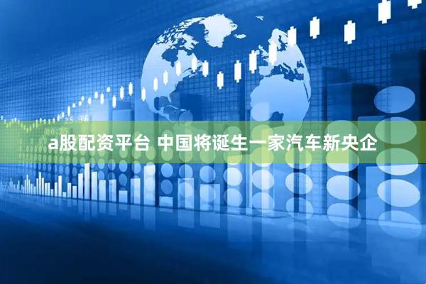 a股配资平台 中国将诞生一家汽车新央企