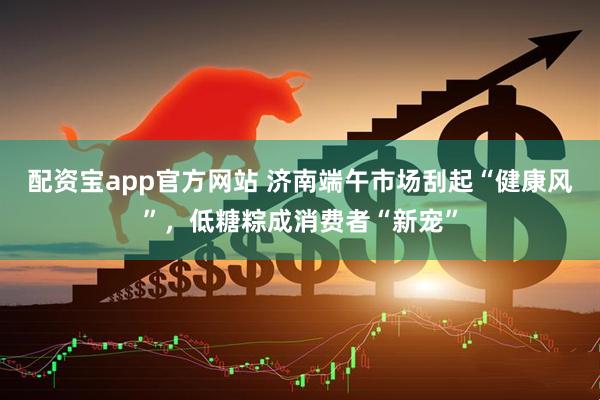 配资宝app官方网站 济南端午市场刮起“健康风”，低糖粽成消费者“新宠”