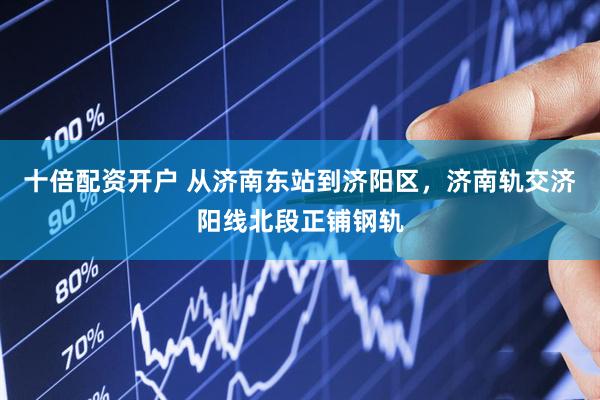 十倍配资开户 从济南东站到济阳区，济南轨交济阳线北段正铺钢轨