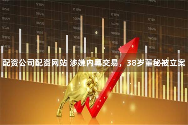 配资公司配资网站 涉嫌内幕交易，38岁董秘被立案
