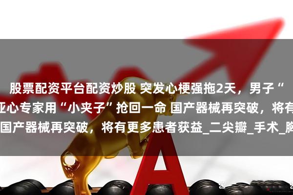 股票配资平台配资炒股 突发心梗强拖2天，男子“心门”脱垂命悬一线！亚心专家用“小夹子”抢回一命 国产器械再突破，将有更多患者获益_二尖瓣_手术_胸痛