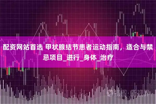 配资网站首选 甲状腺结节患者运动指南，适合与禁忌项目_进行_身体_治疗