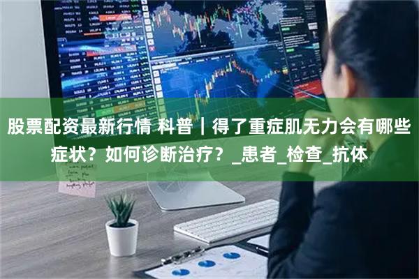 股票配资最新行情 科普｜得了重症肌无力会有哪些症状？如何诊断治疗？_患者_检查_抗体