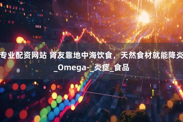专业配资网站 肾友靠地中海饮食，天然食材就能降炎_Omega-_炎症_食品