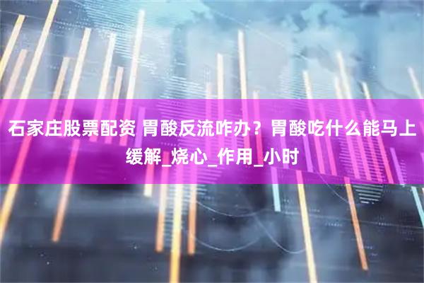 石家庄股票配资 胃酸反流咋办？胃酸吃什么能马上缓解_烧心_作用_小时