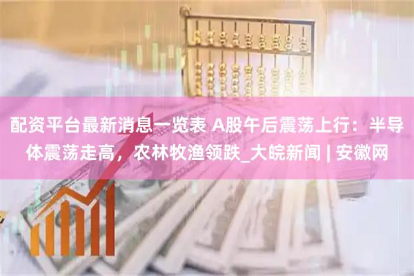 配资平台最新消息一览表 A股午后震荡上行：半导体震荡走高，农林牧渔领跌_大皖新闻 | 安徽网