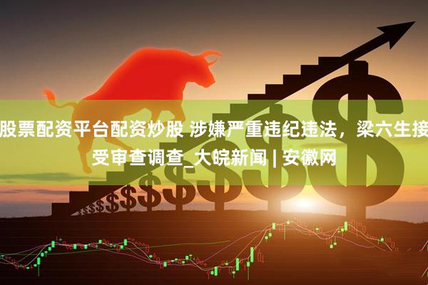 股票配资平台配资炒股 涉嫌严重违纪违法，梁六生接受审查调查_大皖新闻 | 安徽网