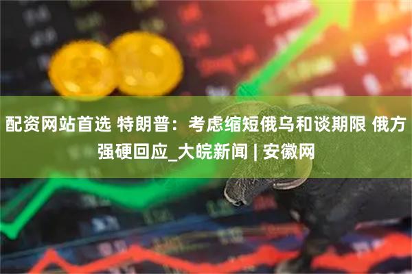 配资网站首选 特朗普：考虑缩短俄乌和谈期限 俄方强硬回应_大皖新闻 | 安徽网