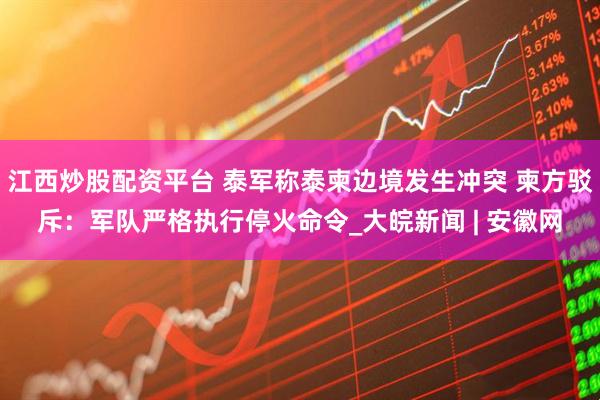 江西炒股配资平台 泰军称泰柬边境发生冲突 柬方驳斥：军队严格执行停火命令_大皖新闻 | 安徽网