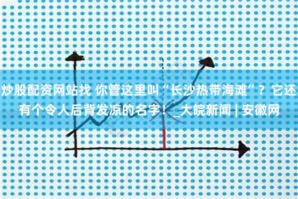 炒股配资网站找 你管这里叫“长沙热带海滩”？它还有个令人后背发凉的名字！_大皖新闻 | 安徽网